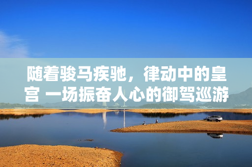 随着骏马疾驰，律动中的皇宫 一场振奋人心的御驾巡游