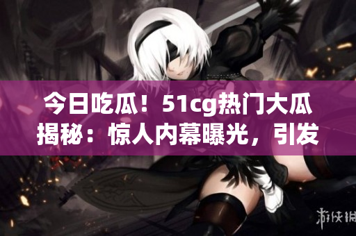 今日吃瓜！51cg热门大瓜揭秘：惊人内幕曝光，引发网友热议！