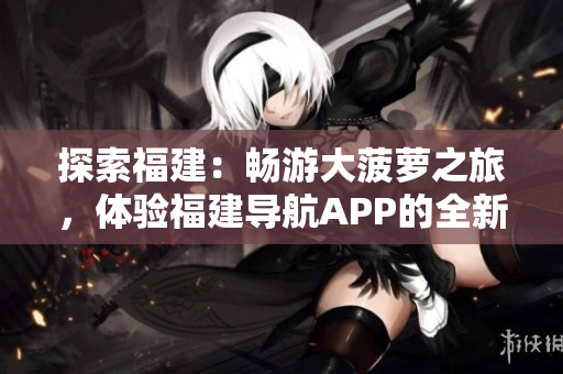 探索福建：畅游大菠萝之旅，体验福建导航APP的全新官网下载