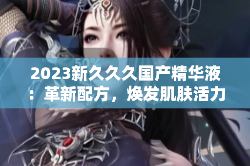 2023新久久久国产精华液：革新配方，焕发肌肤活力