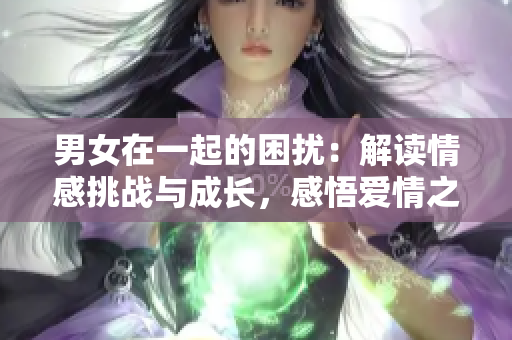 男女在一起的困扰：解读情感挑战与成长，感悟爱情之路