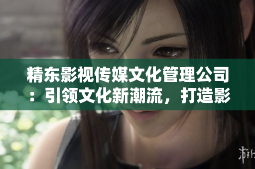 精东影视传媒文化管理公司：引领文化新潮流，打造影视精品之路