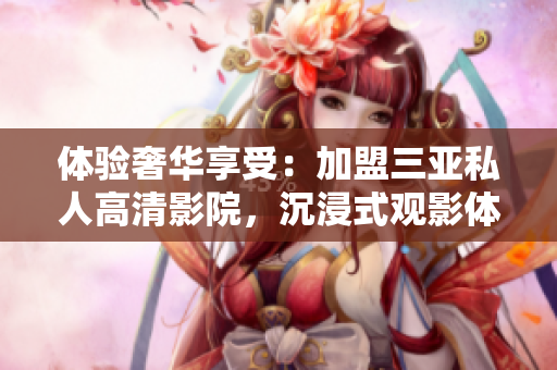体验奢华享受：加盟三亚私人高清影院，沉浸式观影体验震撼来袭！
