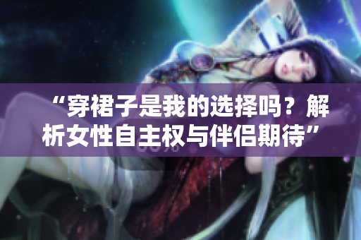 “穿裙子是我的选择吗？解析女性自主权与伴侣期待”