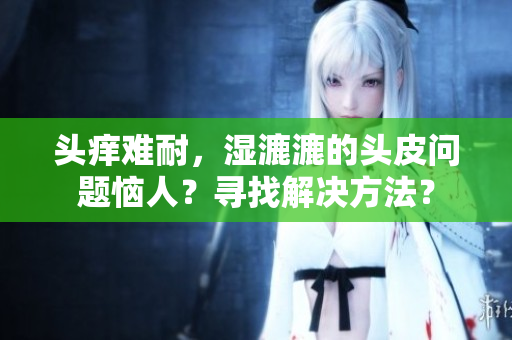 头痒难耐，湿漉漉的头皮问题恼人？寻找解决方法？