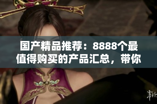 国产精品推荐：8888个最值得购买的产品汇总，带你发现最好的选择