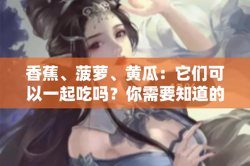 香蕉、菠萝、黄瓜：它们可以一起吃吗？你需要知道的细节