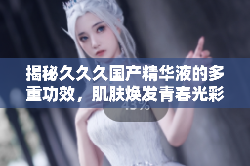 揭秘久久久国产精华液的多重功效，肌肤焕发青春光彩