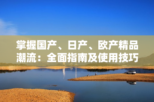 掌握国产、日产、欧产精品潮流：全面指南及使用技巧