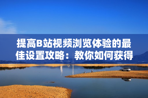 提高B站视频浏览体验的最佳设置攻略：教你如何获得最佳观赏效果