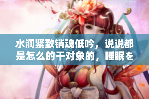 水润紧致销魂低吟，说说都是怎么的干对象的，睡眠を取らなくてもいい，睡觉抓着小鸡一晚上会怎样，睡过年纪最大的多少岁六十多，水润紧致销魂低吟古代252