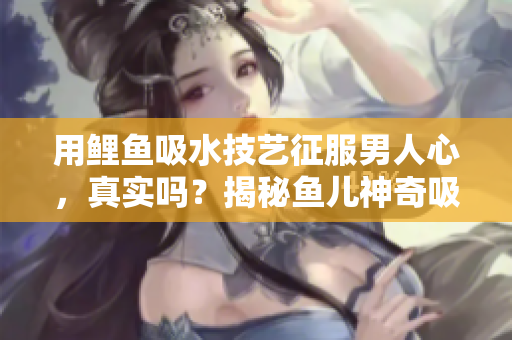 用鲤鱼吸水技艺征服男人心，真实吗？揭秘鱼儿神奇吸引力