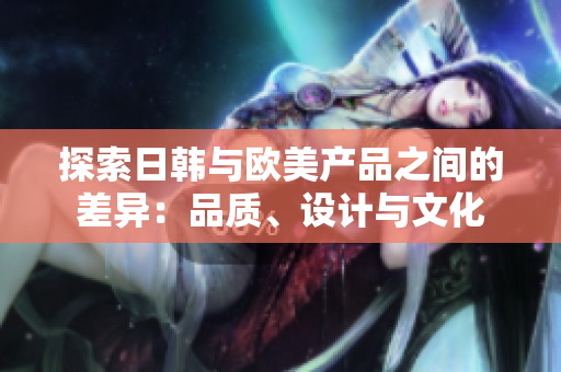 探索日韩与欧美产品之间的差异：品质、设计与文化