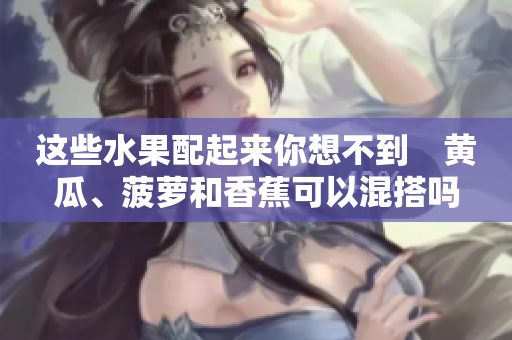 这些水果配起来你想不到　黄瓜、菠萝和香蕉可以混搭吗？