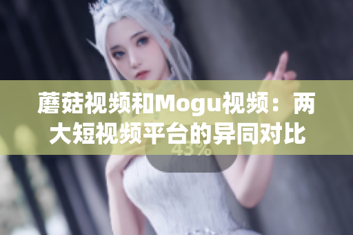 蘑菇视频和Mogu视频：两大短视频平台的异同对比