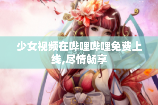 少女视频在哔哩哔哩免费上线,尽情畅享