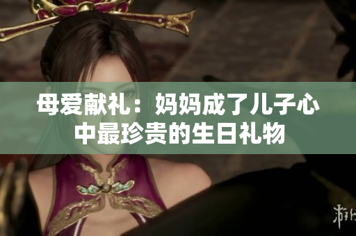 母爱献礼：妈妈成了儿子心中最珍贵的生日礼物