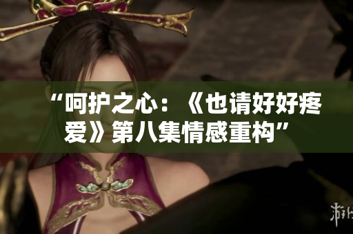“呵护之心：《也请好好疼爱》第八集情感重构”