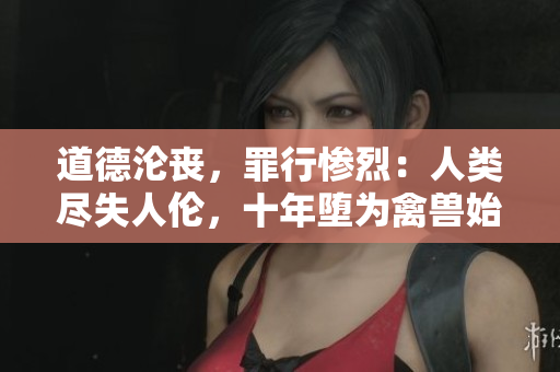 道德沦丧，罪行惨烈：人类尽失人伦，十年堕为禽兽始终而终。