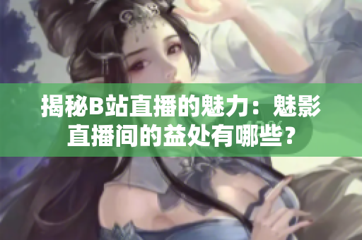揭秘B站直播的魅力：魅影直播间的益处有哪些？