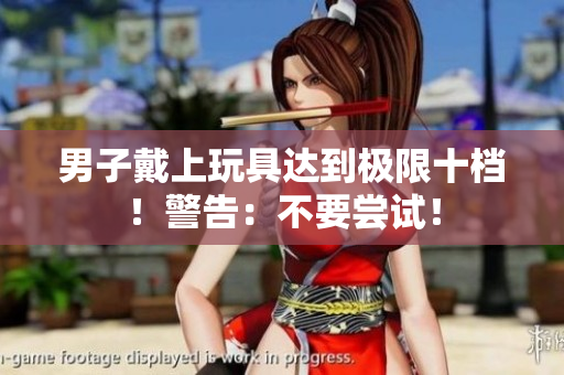 男子戴上玩具达到极限十档！警告：不要尝试！