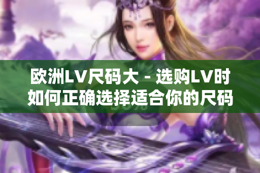 欧洲LV尺码大 - 选购LV时如何正确选择适合你的尺码