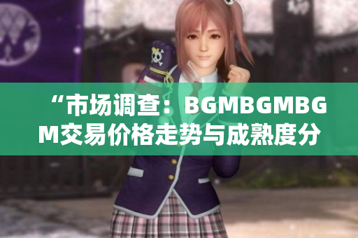 “市场调查：BGMBGMBGM交易价格走势与成熟度分析”
