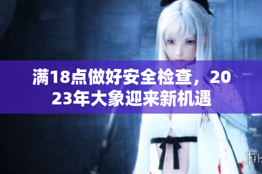 满18点做好安全检查，2023年大象迎来新机遇