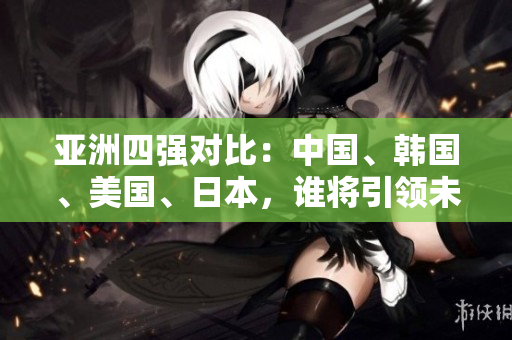 亚洲四强对比：中国、韩国、美国、日本，谁将引领未来发展？