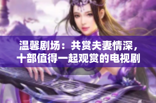 温馨剧场：共赏夫妻情深，十部值得一起观赏的电视剧