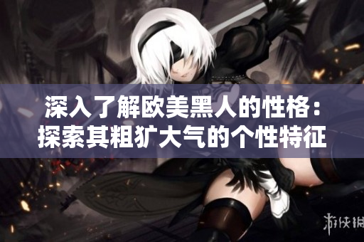 深入了解欧美黑人的性格：探索其粗犷大气的个性特征