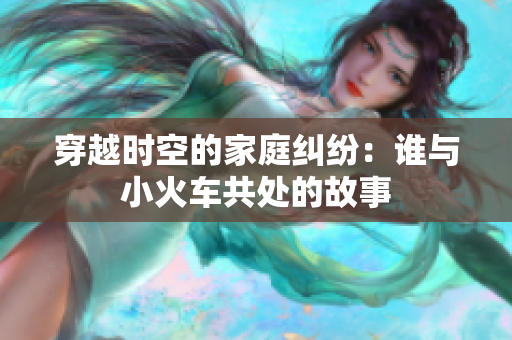 穿越时空的家庭纠纷：谁与小火车共处的故事