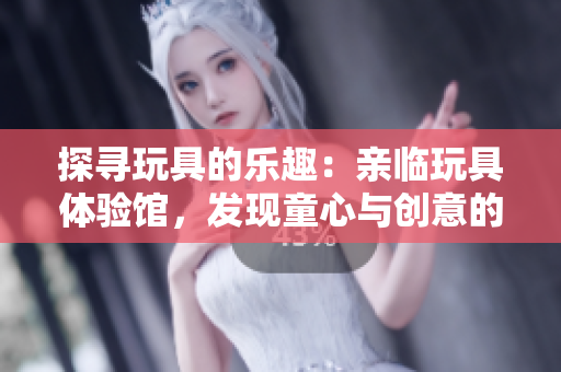 探寻玩具的乐趣：亲临玩具体验馆，发现童心与创意的乐园