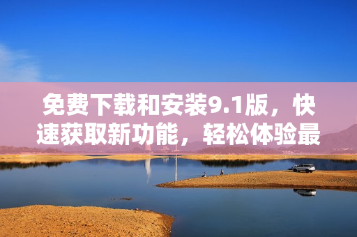 免费下载和安装9.1版，快速获取新功能，轻松体验最新更新