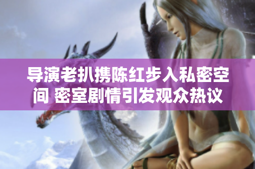 导演老扒携陈红步入私密空间 密室剧情引发观众热议