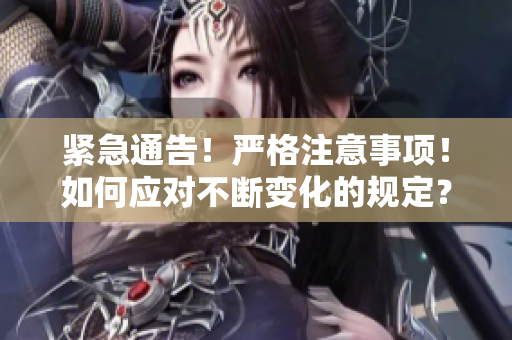 紧急通告！严格注意事项！如何应对不断变化的规定？一一重要指南！