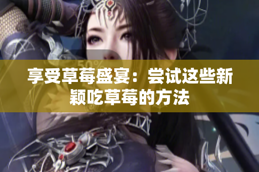 享受草莓盛宴：尝试这些新颖吃草莓的方法