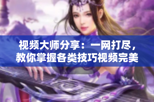 视频大师分享：一网打尽，教你掌握各类技巧视频完美攻略