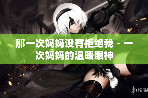 那一次妈妈没有拒绝我 - 一次妈妈的温暖眼神
