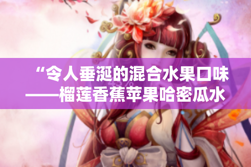 “令人垂涎的混合水果口味——榴莲香蕉苹果哈密瓜水蜜桃”