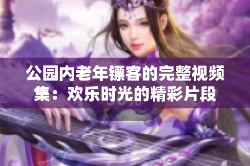 公园内老年镖客的完整视频集：欢乐时光的精彩片段