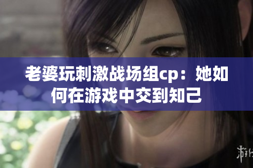 老婆玩刺激战场组cp：她如何在游戏中交到知己