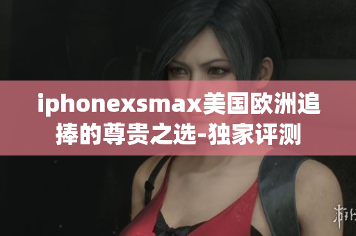 iphonexsmax美国欧洲追捧的尊贵之选-独家评测