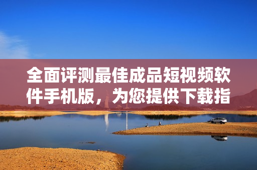 全面评测最佳成品短视频软件手机版，为您提供下载指南