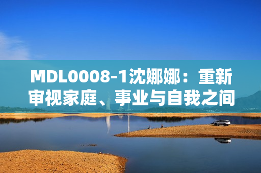 MDL0008-1沈娜娜：重新审视家庭、事业与自我之间的平衡