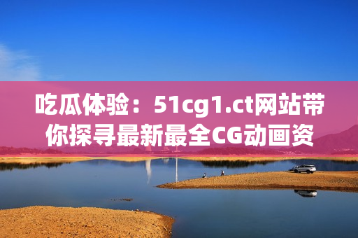 吃瓜体验：51cg1.ct网站带你探寻最新最全CG动画资讯