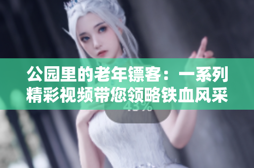 公园里的老年镖客：一系列精彩视频带您领略铁血风采