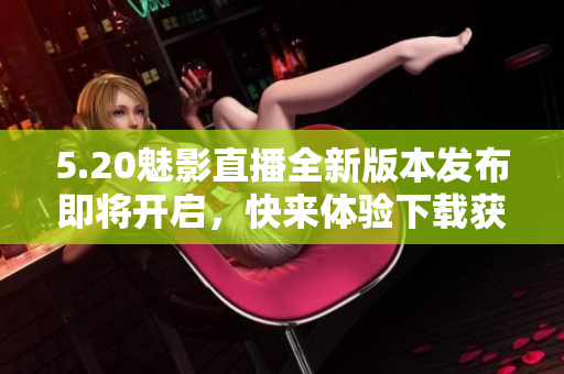 5.20魅影直播全新版本发布即将开启，快来体验下载获取最新更新信息