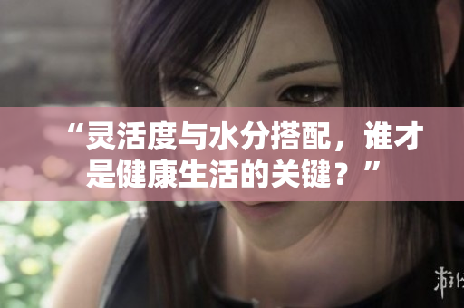 “灵活度与水分搭配，谁才是健康生活的关键？”