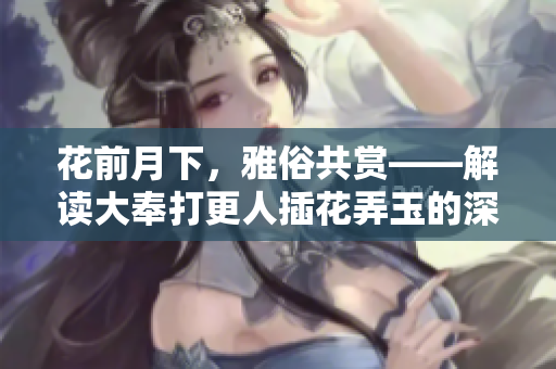 花前月下，雅俗共赏——解读大奉打更人插花弄玉的深层意蕴
